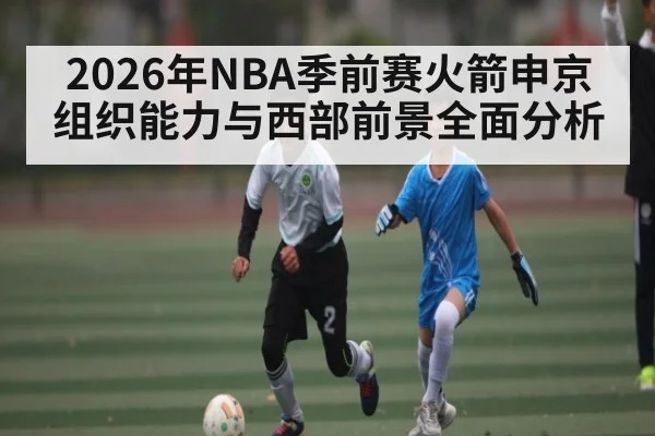 2026年NBA季前赛火箭申京组织能力与西部前景全面分析