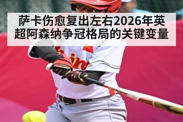 萨卡伤愈复出左右2026年英超阿森纳争冠格局的关键变量