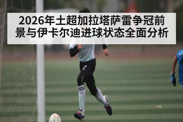 2026年土超加拉塔萨雷争冠前景与伊卡尔迪进球状态全面分析