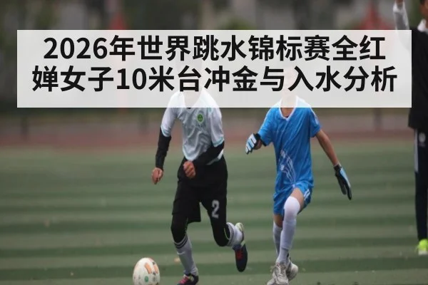 2026年世界跳水锦标赛全红婵女子10米台冲金与入水分析