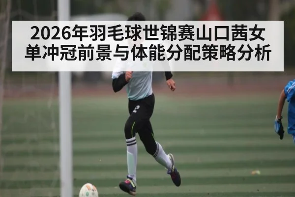 2026年羽毛球世锦赛山口茜女单冲冠前景与体能分配策略分析