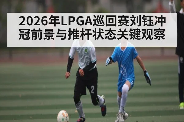 2026年LPGA巡回赛刘钰冲冠前景与推杆状态关键观察
